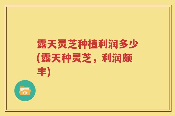 露天灵芝种植利润多少(露天种灵芝，利润颇丰)