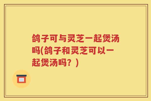 鸽子可与灵芝一起煲汤吗(鸽子和灵芝可以一起煲汤吗？)