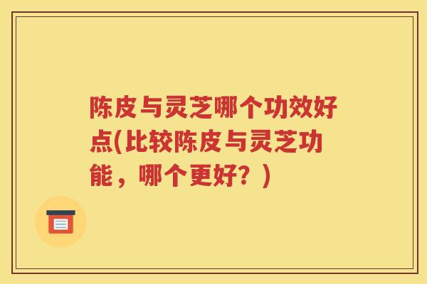 陈皮与灵芝哪个功效好点(比较陈皮与灵芝功能，哪个更好？)