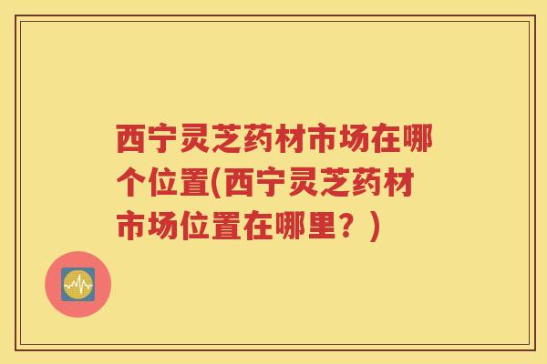 西宁灵芝药材市场在哪个位置(西宁灵芝药材市场位置在哪里？)