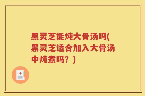 黑灵芝能炖大骨汤吗(黑灵芝适合加入大骨汤中炖煮吗？)
