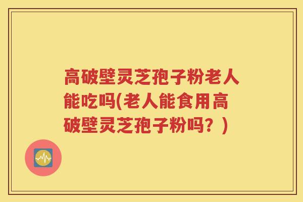 高破壁灵芝孢子粉老人能吃吗(老人能食用高破壁灵芝孢子粉吗？)