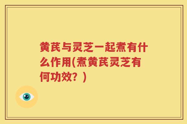 黄芪与灵芝一起煮有什么作用(煮黄芪灵芝有何功效？)