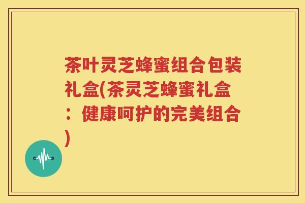 茶叶灵芝蜂蜜组合包装礼盒(茶灵芝蜂蜜礼盒：健康呵护的完美组合)