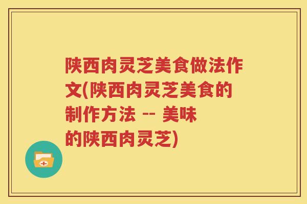 陕西肉灵芝美食做法作文(陕西肉灵芝美食的制作方法 -- 美味的陕西肉灵芝)
