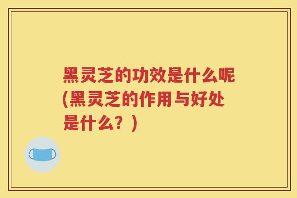 黑灵芝的功效是什么呢(黑灵芝的作用与好处是什么？)