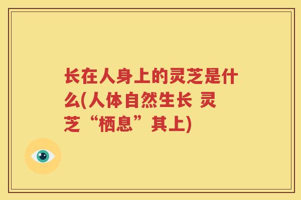 长在人身上的灵芝是什么(人体自然生长 灵芝“栖息”其上)