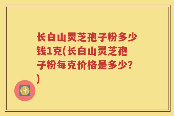 长白山灵芝孢子粉多少钱1克(长白山灵芝孢子粉每克价格是多少？)