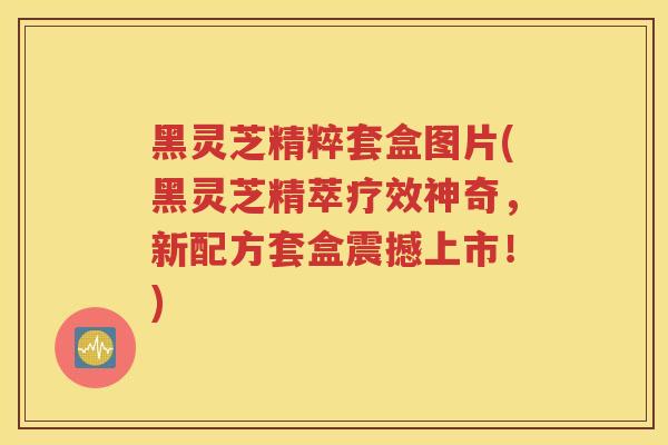 黑灵芝精粹套盒图片(黑灵芝精萃疗效神奇，新配方套盒震撼上市！)