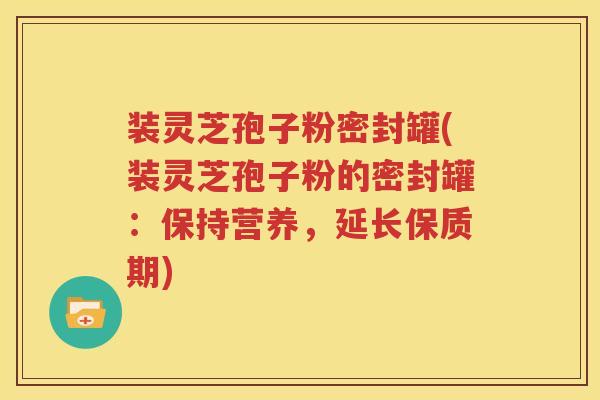 装灵芝孢子粉密封罐(装灵芝孢子粉的密封罐：保持营养，延长保质期)