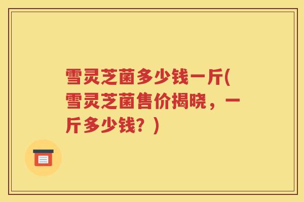 雪灵芝菌多少钱一斤(雪灵芝菌售价揭晓，一斤多少钱？)