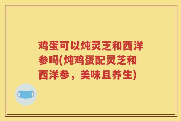 鸡蛋可以炖灵芝和西洋参吗(炖鸡蛋配灵芝和西洋参，美味且养生)