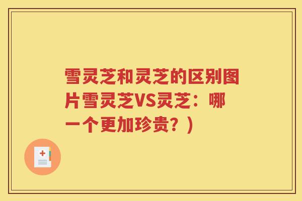 雪灵芝和灵芝的区别图片雪灵芝VS灵芝：哪一个更加珍贵？)