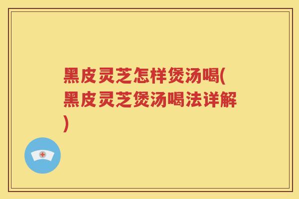 黑皮灵芝怎样煲汤喝(黑皮灵芝煲汤喝法详解)