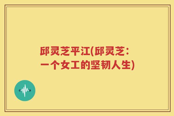 邱灵芝平江(邱灵芝：一个女工的坚韧人生)