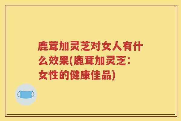 鹿茸加灵芝对女人有什么效果(鹿茸加灵芝：女性的健康佳品)