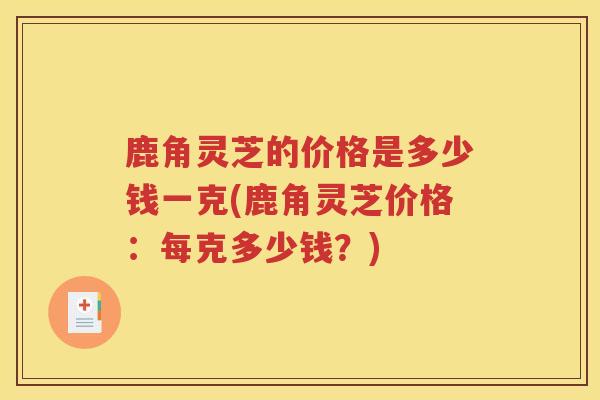 鹿角灵芝的价格是多少钱一克(鹿角灵芝价格：每克多少钱？)