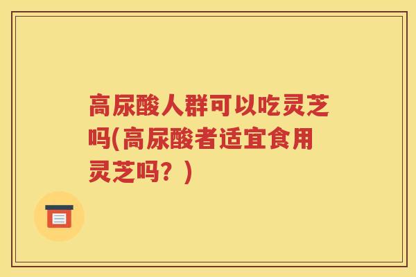 高尿酸人群可以吃灵芝吗(高尿酸者适宜食用灵芝吗？)