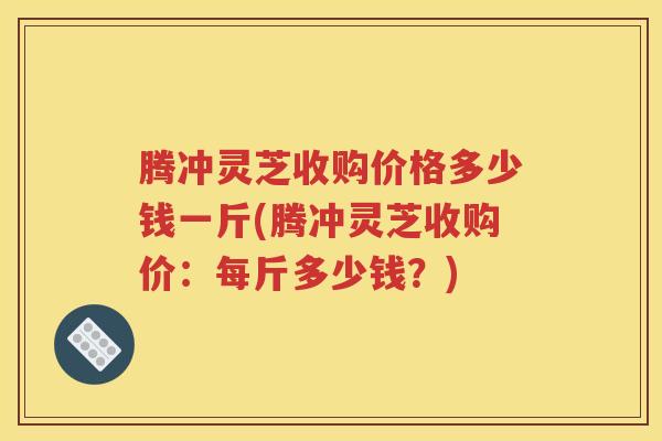 腾冲灵芝收购价格多少钱一斤(腾冲灵芝收购价：每斤多少钱？)