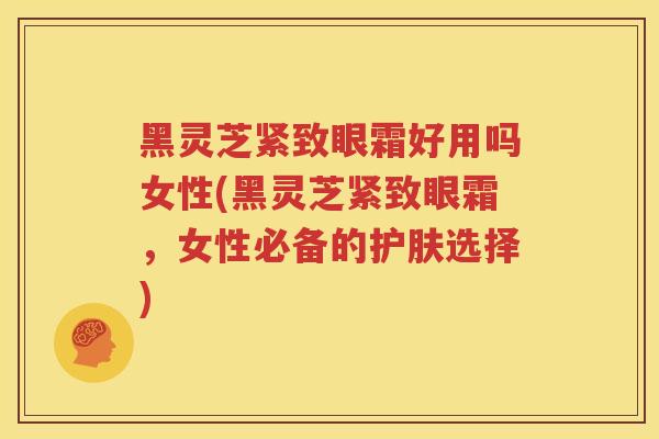 黑灵芝紧致眼霜好用吗女性(黑灵芝紧致眼霜，女性必备的护肤选择)