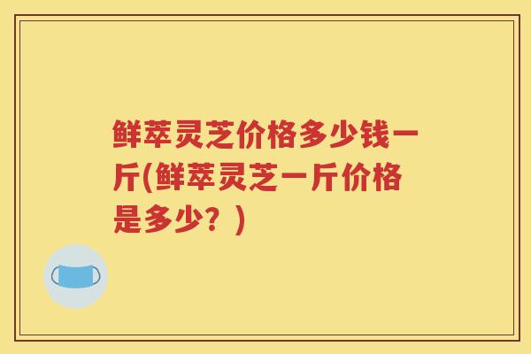 鲜萃灵芝价格多少钱一斤(鲜萃灵芝一斤价格是多少？)