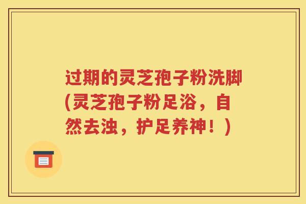 过期的灵芝孢子粉洗脚(灵芝孢子粉足浴，自然去浊，护足养神！)