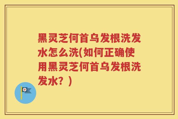 黑灵芝何首乌发根洗发水怎么洗(如何正确使用黑灵芝何首乌发根洗发水？)