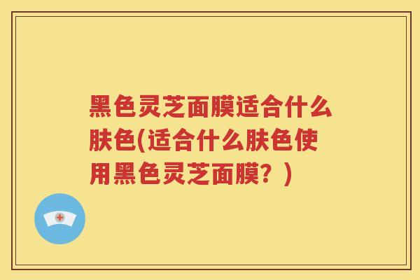 黑色灵芝面膜适合什么肤色(适合什么肤色使用黑色灵芝面膜？)