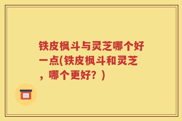 铁皮枫斗与灵芝哪个好一点(铁皮枫斗和灵芝，哪个更好？)