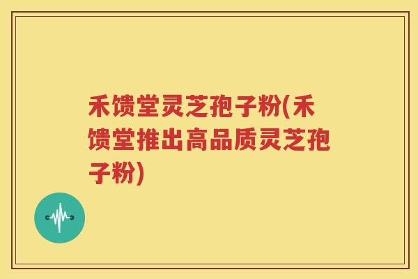 禾馈堂灵芝孢子粉(禾馈堂推出高品质灵芝孢子粉)