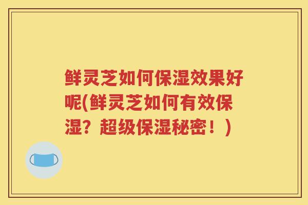 鲜灵芝如何保湿效果好呢(鲜灵芝如何有效保湿？超级保湿秘密！)