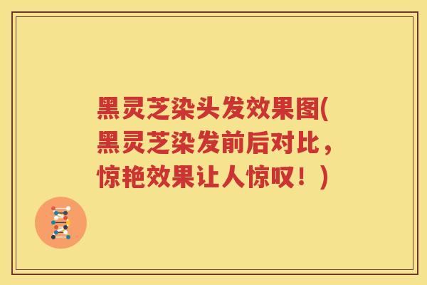 黑灵芝染头发效果图(黑灵芝染发前后对比，惊艳效果让人惊叹！)