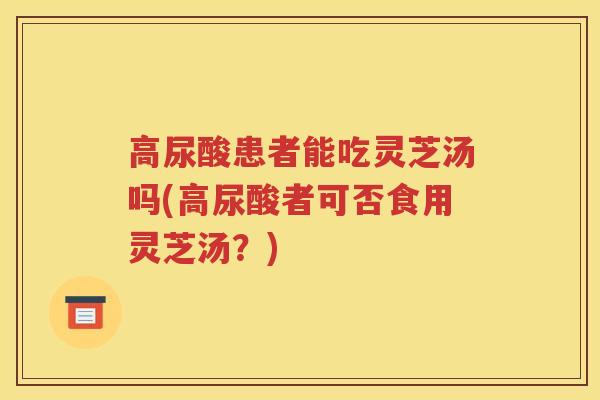 高尿酸患者能吃灵芝汤吗(高尿酸者可否食用灵芝汤？)