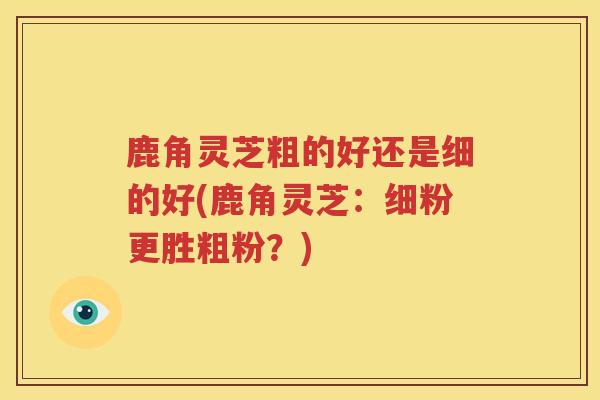 鹿角灵芝粗的好还是细的好(鹿角灵芝：细粉更胜粗粉？)