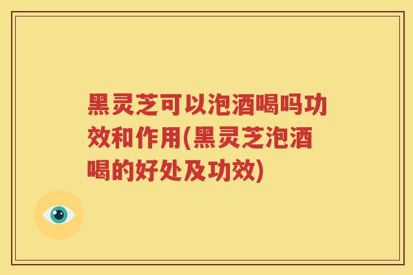 黑灵芝可以泡酒喝吗功效和作用(黑灵芝泡酒喝的好处及功效)