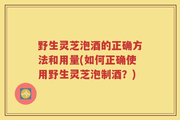野生灵芝泡酒的正确方法和用量(如何正确使用野生灵芝泡制酒？)