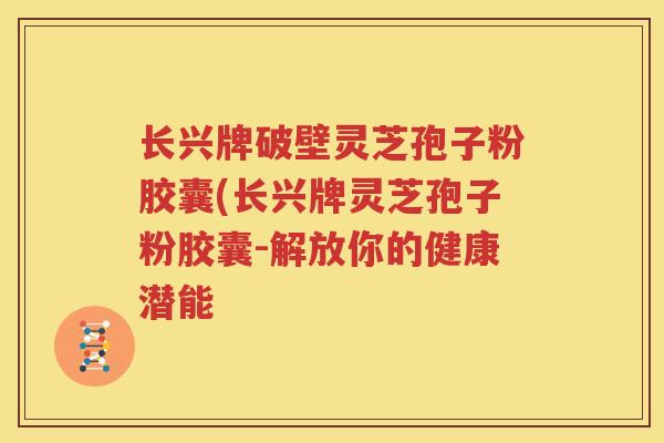长兴牌破壁灵芝孢子粉胶囊(长兴牌灵芝孢子粉胶囊-解放你的健康潜能