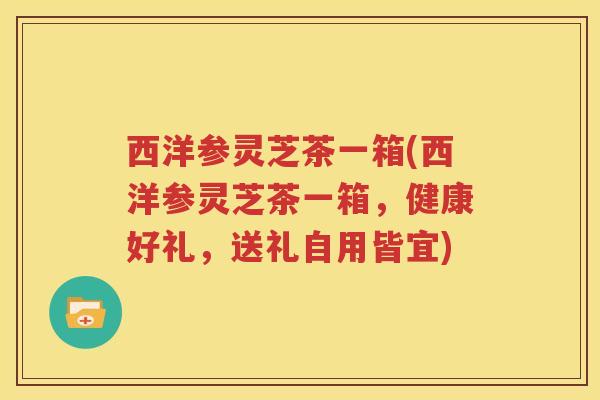 西洋参灵芝茶一箱(西洋参灵芝茶一箱，健康好礼，送礼自用皆宜)