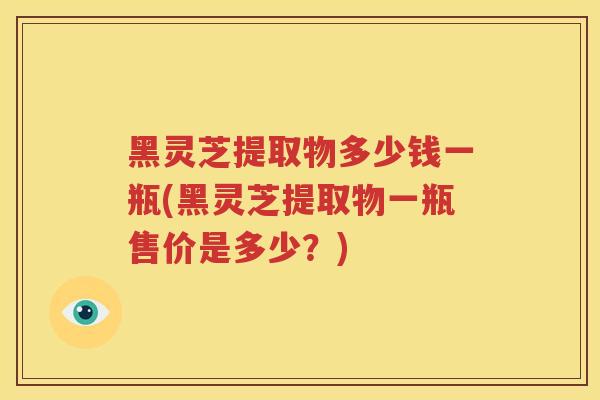 黑灵芝提取物多少钱一瓶(黑灵芝提取物一瓶售价是多少？)