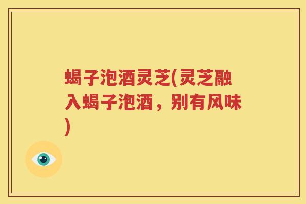 蝎子泡酒灵芝(灵芝融入蝎子泡酒，别有风味)
