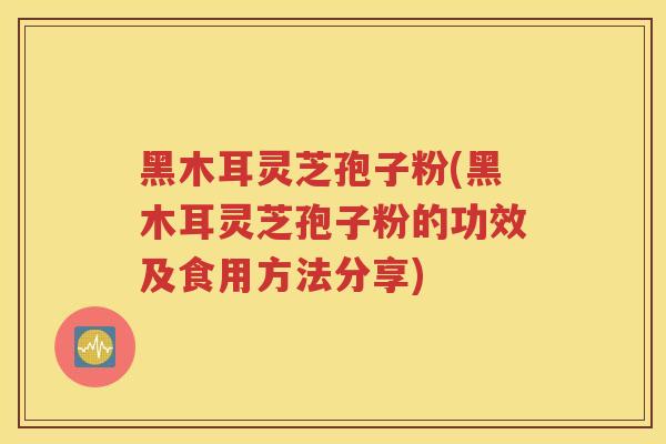 黑木耳灵芝孢子粉(黑木耳灵芝孢子粉的功效及食用方法分享)