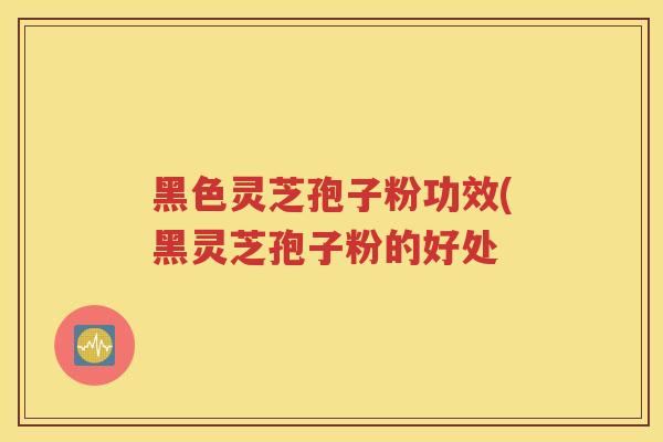 黑色灵芝孢子粉功效(黑灵芝孢子粉的好处