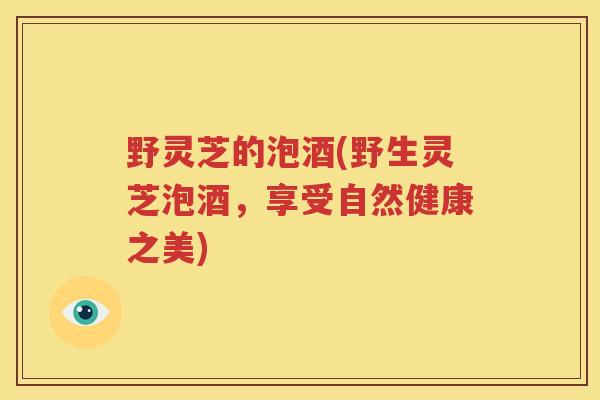 野灵芝的泡酒(野生灵芝泡酒，享受自然健康之美)
