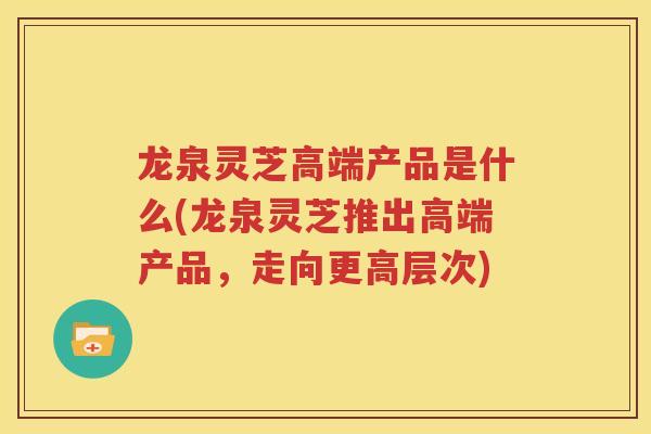 龙泉灵芝高端产品是什么(龙泉灵芝推出高端产品，走向更高层次)