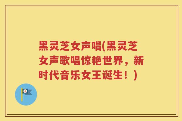 黑灵芝女声唱(黑灵芝女声歌唱惊艳世界，新时代音乐女王诞生！)