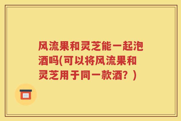 风流果和灵芝能一起泡酒吗(可以将风流果和灵芝用于同一款酒？)