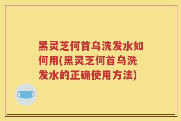 黑灵芝何首乌洗发水如何用(黑灵芝何首乌洗发水的正确使用方法)