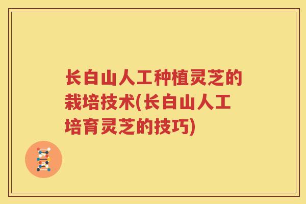 长白山人工种植灵芝的栽培技术(长白山人工培育灵芝的技巧)