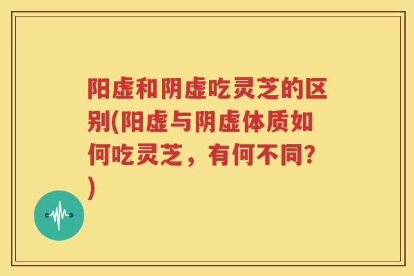 阳虚和阴虚吃灵芝的区别(阳虚与阴虚体质如何吃灵芝，有何不同？)