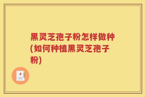黑灵芝孢子粉怎样做种(如何种植黑灵芝孢子粉)